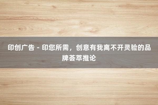 印创广告 - 印您所需，创意有我离不开灵验的品牌荟萃推论