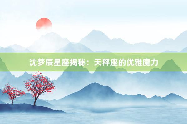 沈梦辰星座揭秘：天秤座的优雅魔力