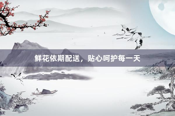 鲜花依期配送，贴心呵护每一天